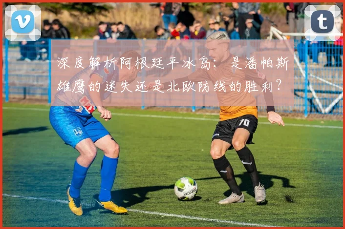 深度解析阿根廷平冰岛：是潘帕斯雄鹰的迷失还是北欧防线的胜利？