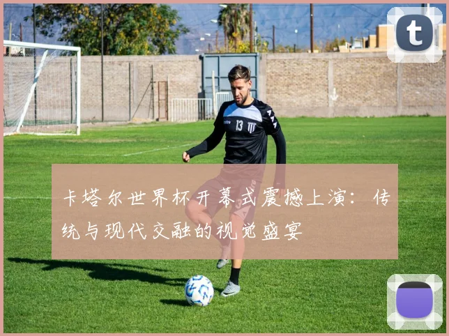 卡塔尔世界杯开幕式震撼上演:传统与现代交融的视觉盛宴