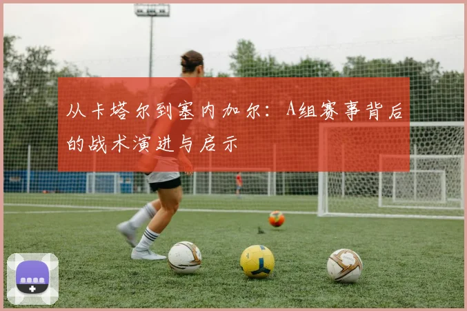 从卡塔尔到塞内加尔：A组赛事背后的战术演进与启示