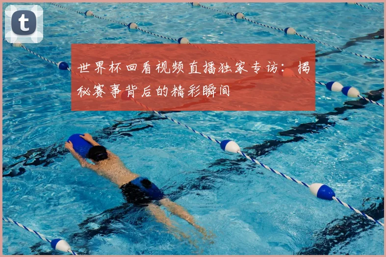 世界杯回看视频直播独家专访：揭秘赛事背后的精彩瞬间