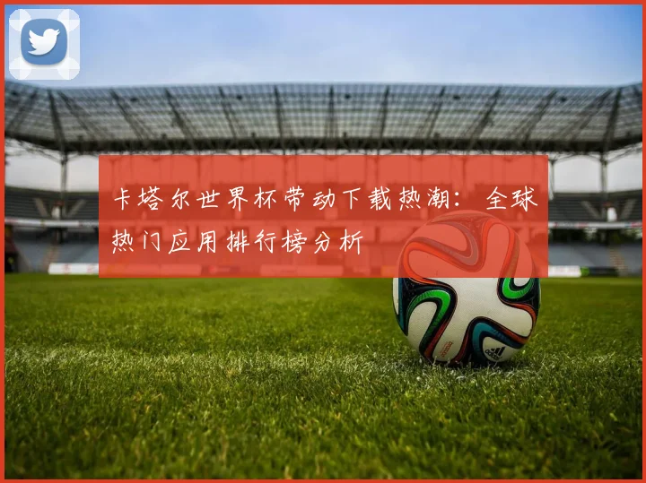 卡塔尔世界杯带动下载热潮：全球热门应用排行榜分析