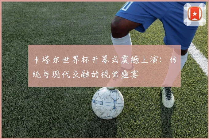 卡塔尔世界杯开幕式震撼上演:传统与现代交融的视觉盛宴