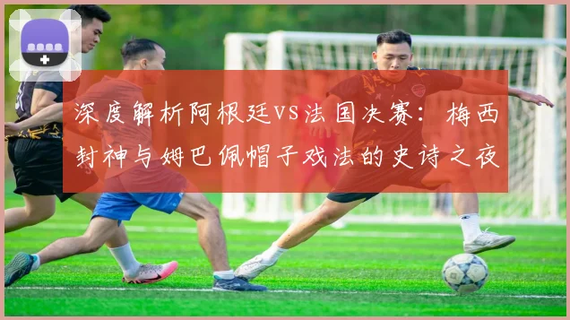 深度解析阿根廷vs法国决赛：梅西封神与姆巴佩帽子戏法的史诗之夜