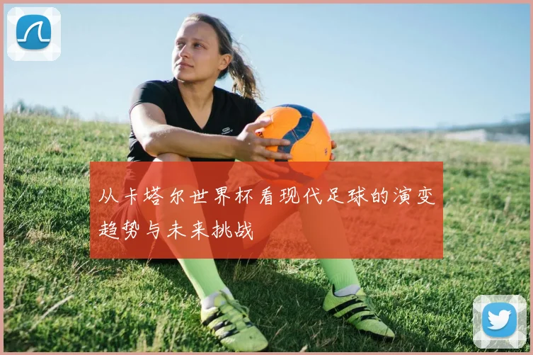 从卡塔尔世界杯看现代足球的演变趋势与未来挑战