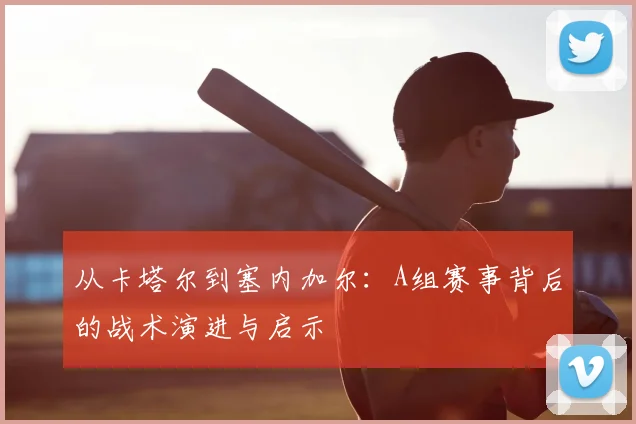 从卡塔尔到塞内加尔：A组赛事背后的战术演进与启示