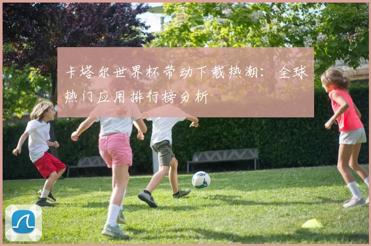 卡塔尔世界杯带动下载热潮：全球热门应用排行榜分析
