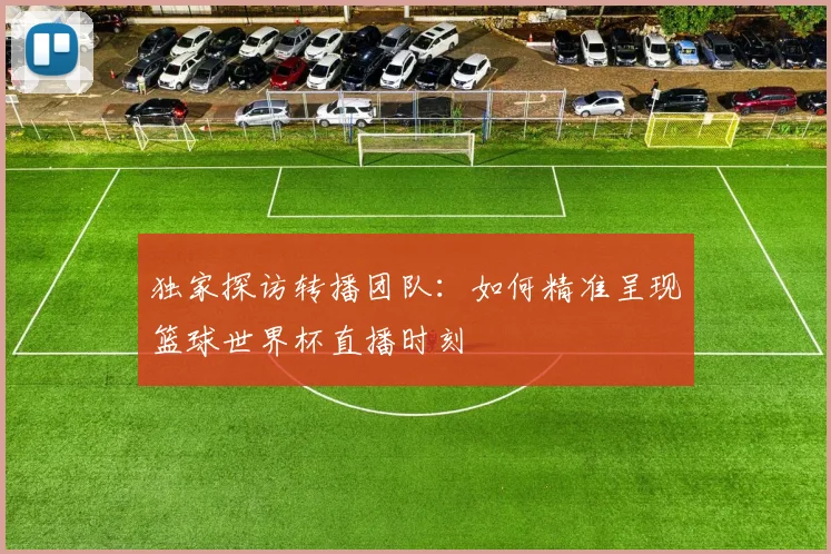 独家探访转播团队:如何精准呈现篮球世界杯直播时刻