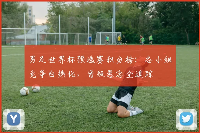 男足世界杯预选赛积分榜：各小组竞争白热化，晋级悬念全追踪