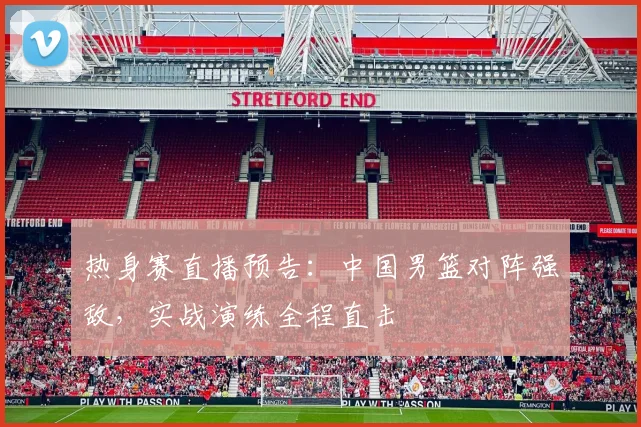 热身赛直播预告：中国男篮对阵强敌，实战演练全程直击