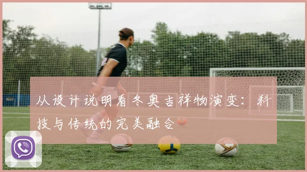 从设计说明看冬奥吉祥物演变：科技与传统的完美融合