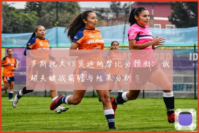罗斯托夫vs莫迪纳摩比分预测：俄超关键战前瞻与结果分析
