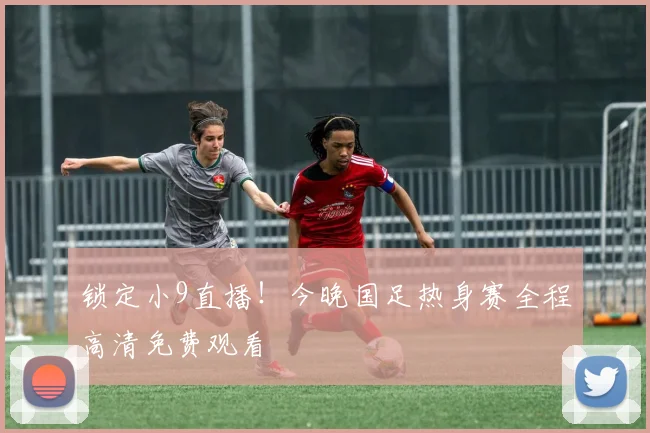 锁定小9直播！今晚国足热身赛全程高清免费观看