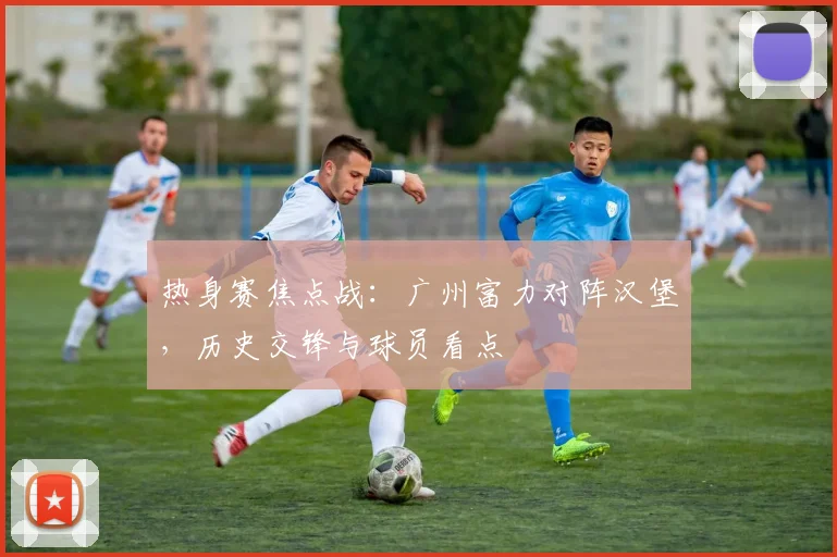 热身赛焦点战：广州富力对阵汉堡，历史交锋与球员看点